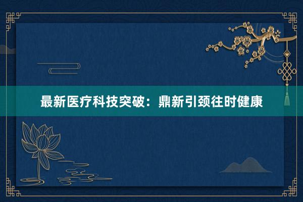 最新医疗科技突破：鼎新引颈往时健康